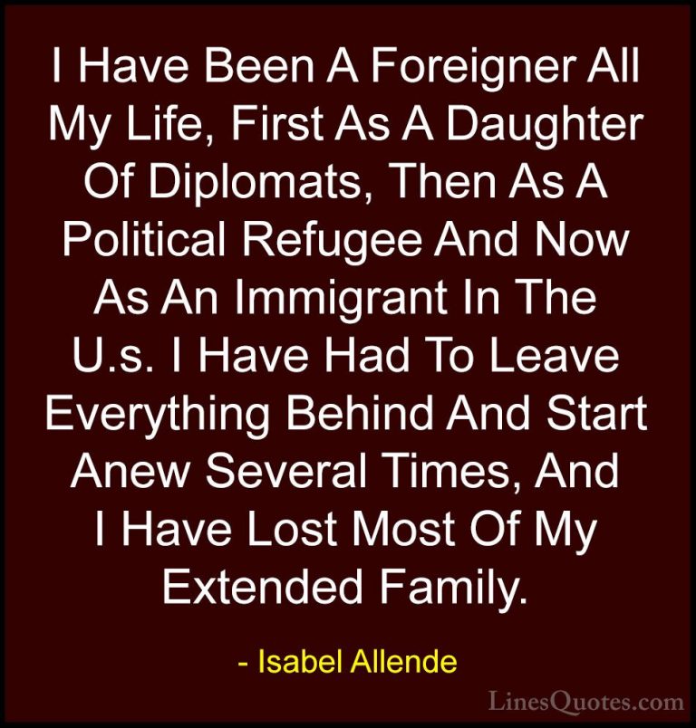 Isabel Allende Quotes (30) - I Have Been A Foreigner All My Life,... - QuotesI Have Been A Foreigner All My Life, First As A Daughter Of Diplomats, Then As A Political Refugee And Now As An Immigrant In The U.s. I Have Had To Leave Everything Behind And Start Anew Several Times, And I Have Lost Most Of My Extended Family.