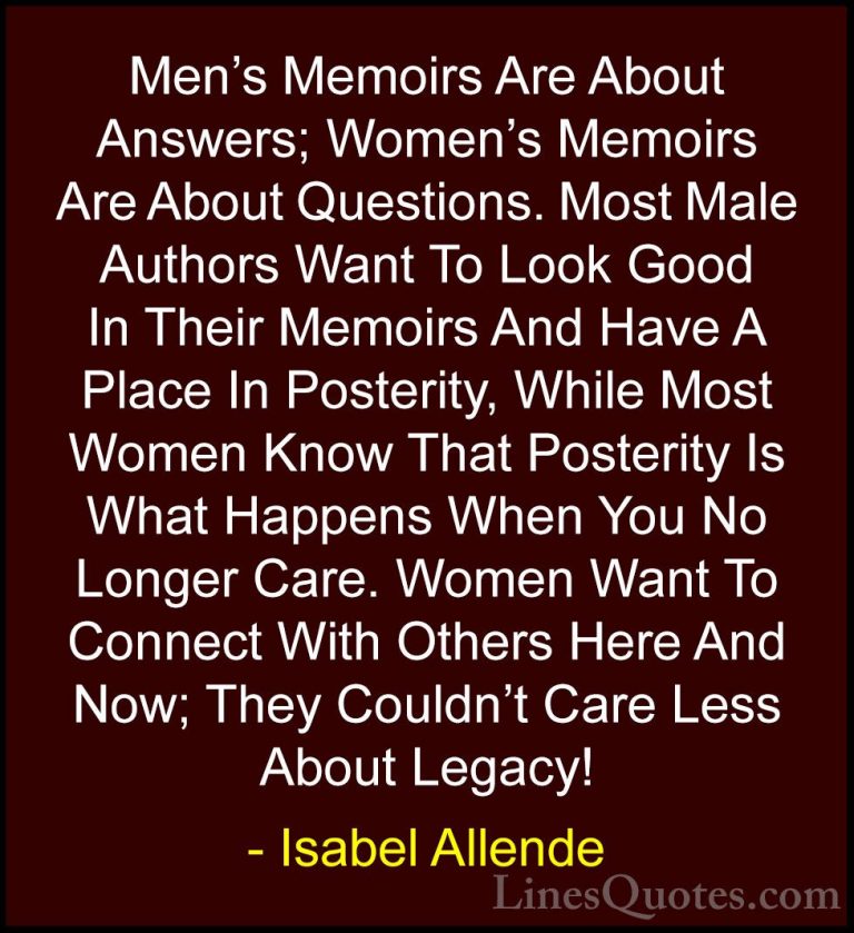 Isabel Allende Quotes (31) - Men's Memoirs Are About Answers; Wom... - QuotesMen's Memoirs Are About Answers; Women's Memoirs Are About Questions. Most Male Authors Want To Look Good In Their Memoirs And Have A Place In Posterity, While Most Women Know That Posterity Is What Happens When You No Longer Care. Women Want To Connect With Others Here And Now; They Couldn't Care Less About Legacy!