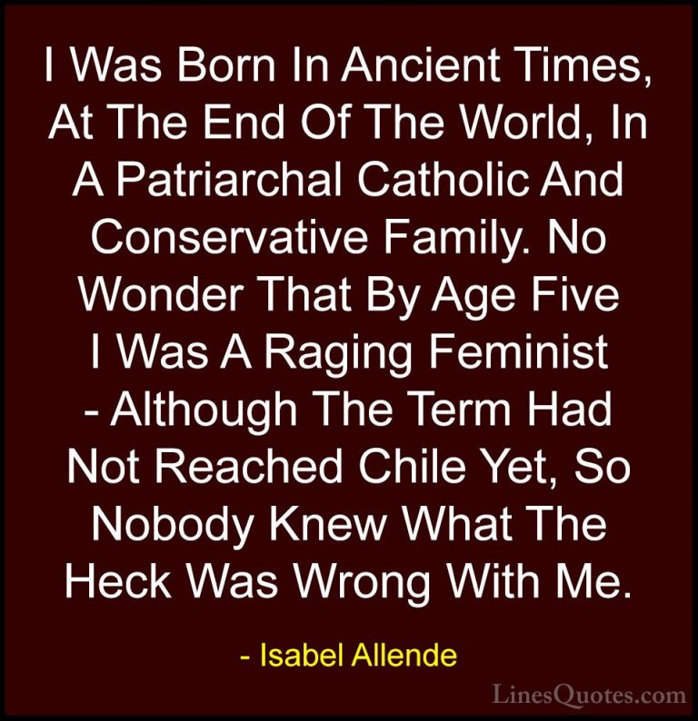 Isabel Allende Quotes (32) - I Was Born In Ancient Times, At The ... - QuotesI Was Born In Ancient Times, At The End Of The World, In A Patriarchal Catholic And Conservative Family. No Wonder That By Age Five I Was A Raging Feminist - Although The Term Had Not Reached Chile Yet, So Nobody Knew What The Heck Was Wrong With Me.