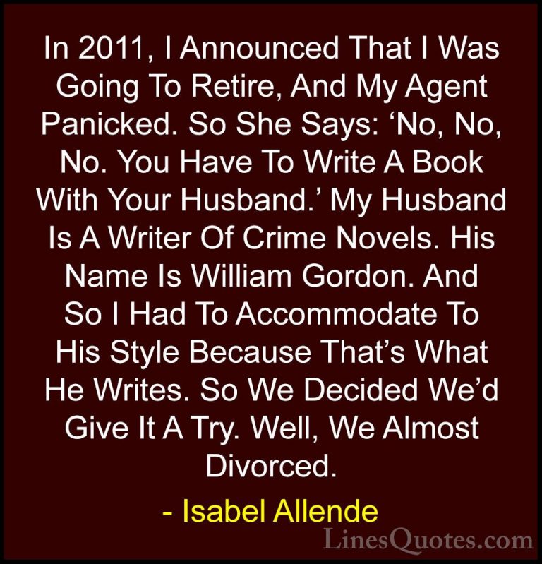 Isabel Allende Quotes (34) - In 2011, I Announced That I Was Goin... - QuotesIn 2011, I Announced That I Was Going To Retire, And My Agent Panicked. So She Says: 'No, No, No. You Have To Write A Book With Your Husband.' My Husband Is A Writer Of Crime Novels. His Name Is William Gordon. And So I Had To Accommodate To His Style Because That's What He Writes. So We Decided We'd Give It A Try. Well, We Almost Divorced.