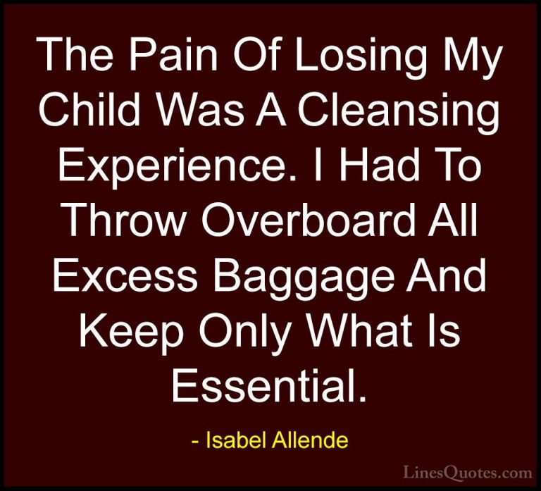 Isabel Allende Quotes (37) - The Pain Of Losing My Child Was A Cl... - QuotesThe Pain Of Losing My Child Was A Cleansing Experience. I Had To Throw Overboard All Excess Baggage And Keep Only What Is Essential.