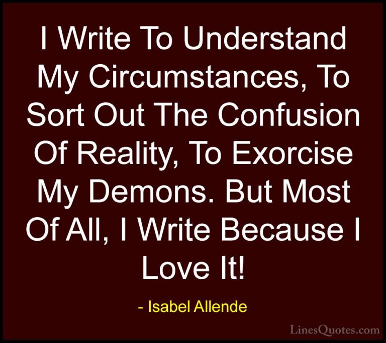 Isabel Allende Quotes (4) - I Write To Understand My Circumstance... - QuotesI Write To Understand My Circumstances, To Sort Out The Confusion Of Reality, To Exorcise My Demons. But Most Of All, I Write Because I Love It!