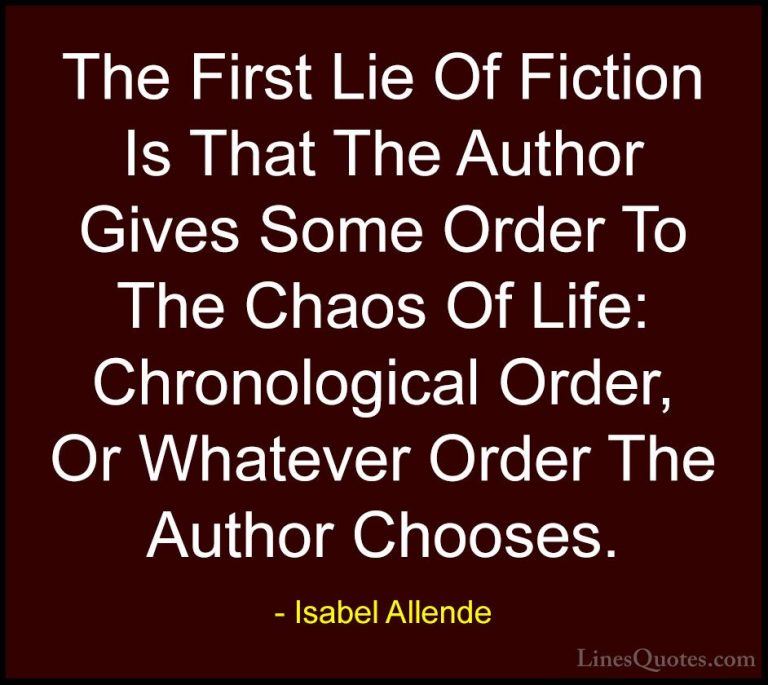 Isabel Allende Quotes (41) - The First Lie Of Fiction Is That The... - QuotesThe First Lie Of Fiction Is That The Author Gives Some Order To The Chaos Of Life: Chronological Order, Or Whatever Order The Author Chooses.