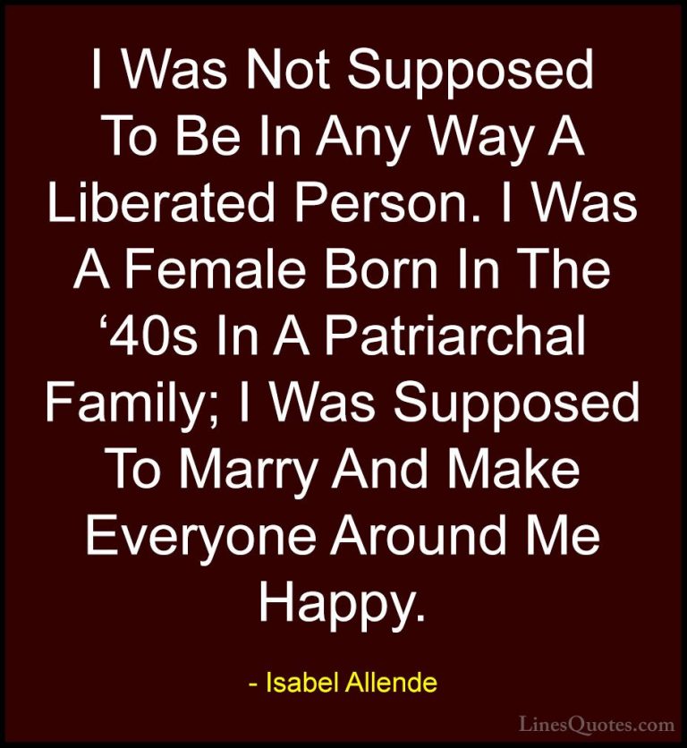 Isabel Allende Quotes (43) - I Was Not Supposed To Be In Any Way ... - QuotesI Was Not Supposed To Be In Any Way A Liberated Person. I Was A Female Born In The '40s In A Patriarchal Family; I Was Supposed To Marry And Make Everyone Around Me Happy.