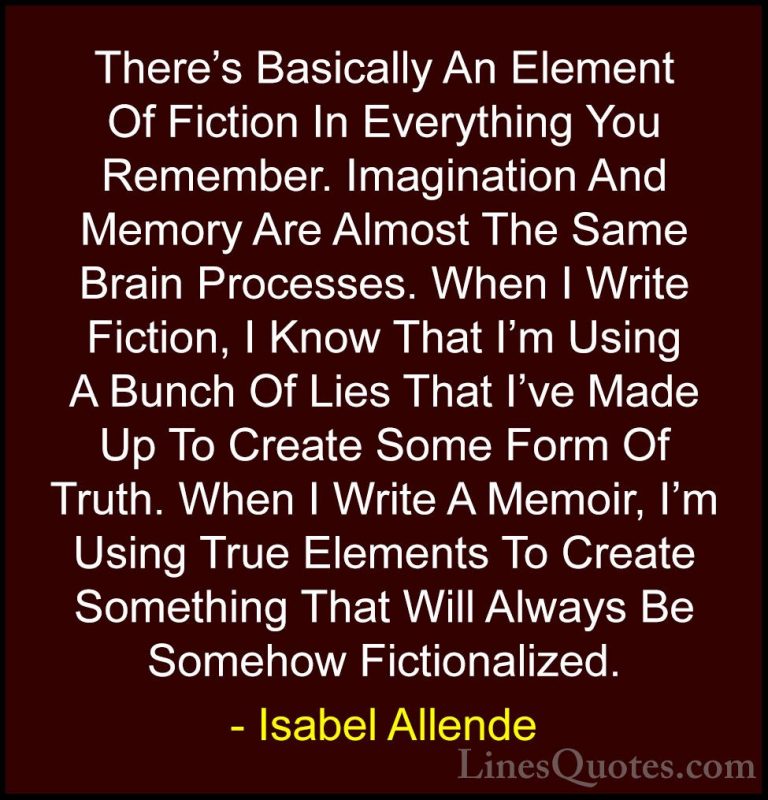 Isabel Allende Quotes (47) - There's Basically An Element Of Fict... - QuotesThere's Basically An Element Of Fiction In Everything You Remember. Imagination And Memory Are Almost The Same Brain Processes. When I Write Fiction, I Know That I'm Using A Bunch Of Lies That I've Made Up To Create Some Form Of Truth. When I Write A Memoir, I'm Using True Elements To Create Something That Will Always Be Somehow Fictionalized.