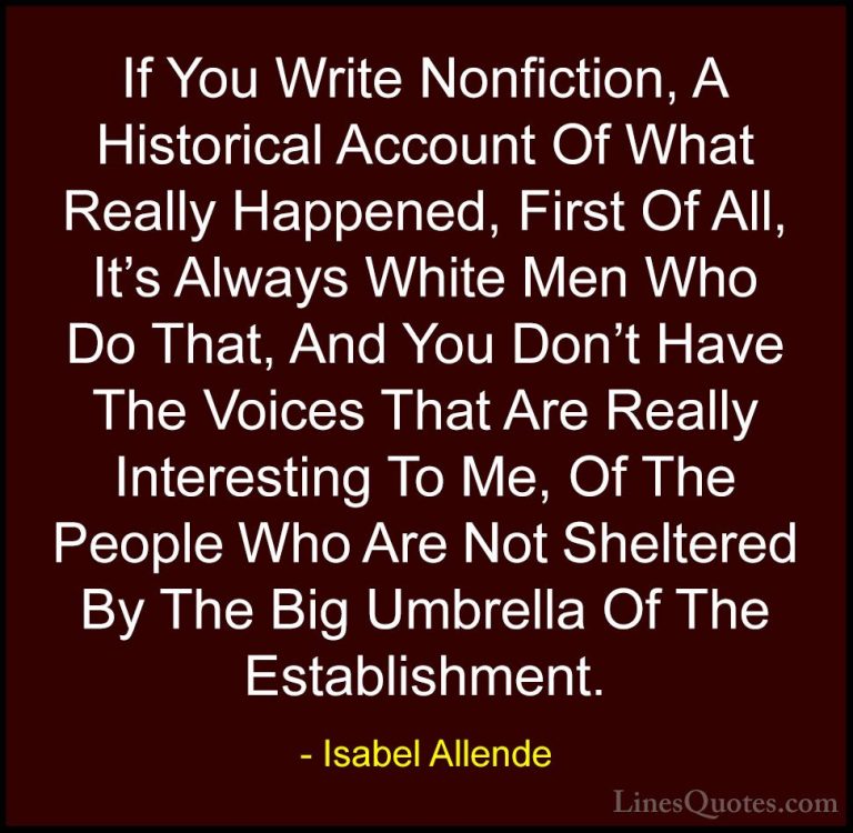 Isabel Allende Quotes (48) - If You Write Nonfiction, A Historica... - QuotesIf You Write Nonfiction, A Historical Account Of What Really Happened, First Of All, It's Always White Men Who Do That, And You Don't Have The Voices That Are Really Interesting To Me, Of The People Who Are Not Sheltered By The Big Umbrella Of The Establishment.