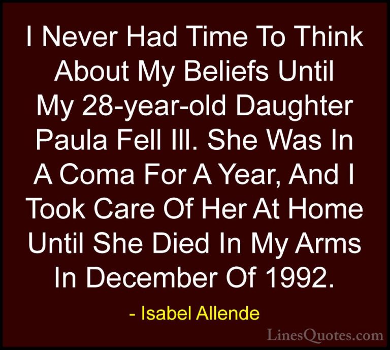 Isabel Allende Quotes (49) - I Never Had Time To Think About My B... - QuotesI Never Had Time To Think About My Beliefs Until My 28-year-old Daughter Paula Fell Ill. She Was In A Coma For A Year, And I Took Care Of Her At Home Until She Died In My Arms In December Of 1992.