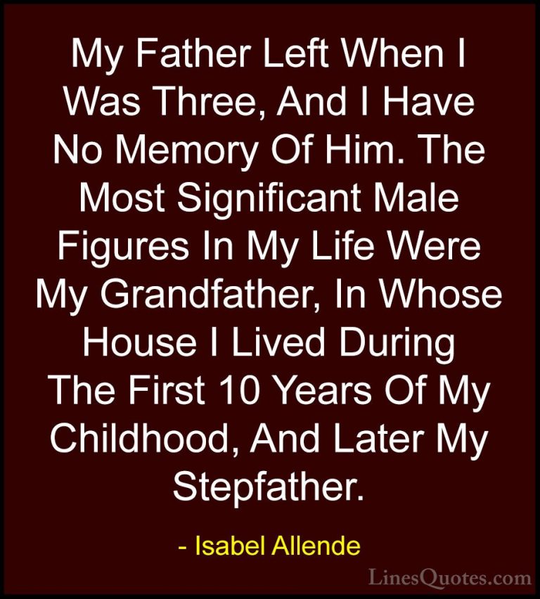 Isabel Allende Quotes (50) - My Father Left When I Was Three, And... - QuotesMy Father Left When I Was Three, And I Have No Memory Of Him. The Most Significant Male Figures In My Life Were My Grandfather, In Whose House I Lived During The First 10 Years Of My Childhood, And Later My Stepfather.
