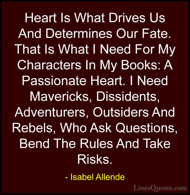 Isabel Allende Quotes (51) - Heart Is What Drives Us And Determin... - QuotesHeart Is What Drives Us And Determines Our Fate. That Is What I Need For My Characters In My Books: A Passionate Heart. I Need Mavericks, Dissidents, Adventurers, Outsiders And Rebels, Who Ask Questions, Bend The Rules And Take Risks.