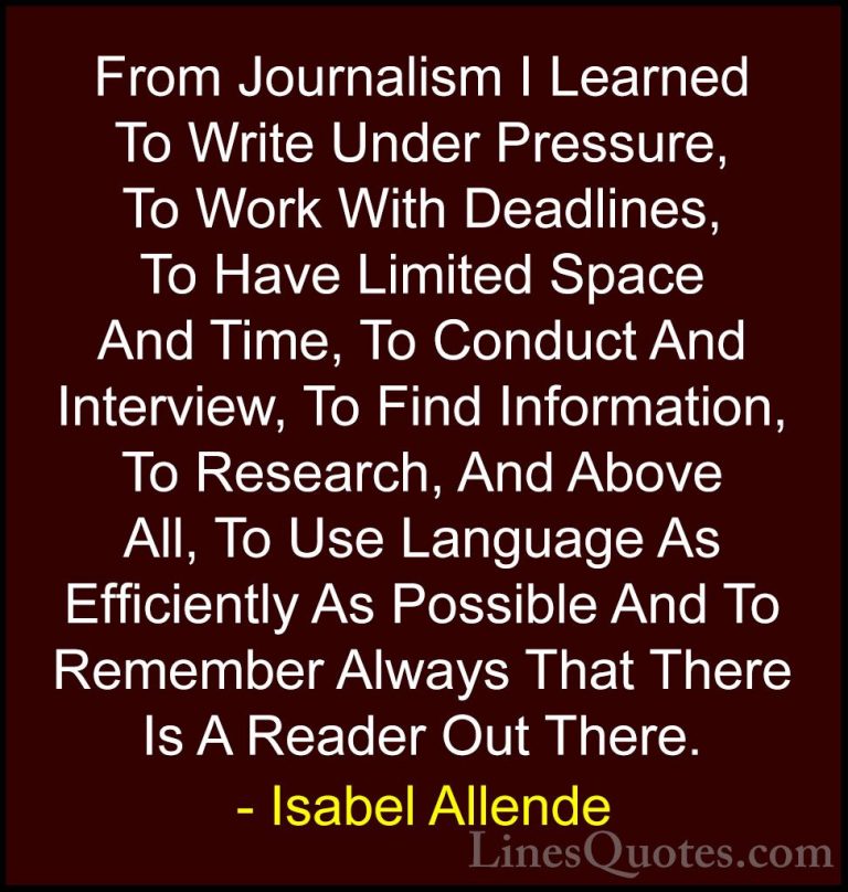 Isabel Allende Quotes (55) - From Journalism I Learned To Write U... - QuotesFrom Journalism I Learned To Write Under Pressure, To Work With Deadlines, To Have Limited Space And Time, To Conduct And Interview, To Find Information, To Research, And Above All, To Use Language As Efficiently As Possible And To Remember Always That There Is A Reader Out There.