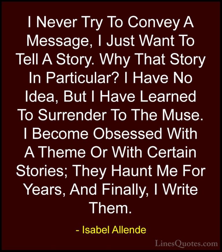 Isabel Allende Quotes (56) - I Never Try To Convey A Message, I J... - QuotesI Never Try To Convey A Message, I Just Want To Tell A Story. Why That Story In Particular? I Have No Idea, But I Have Learned To Surrender To The Muse. I Become Obsessed With A Theme Or With Certain Stories; They Haunt Me For Years, And Finally, I Write Them.