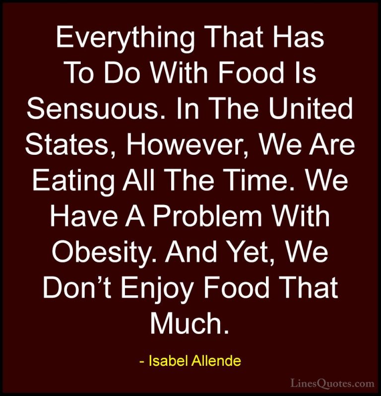Isabel Allende Quotes (58) - Everything That Has To Do With Food ... - QuotesEverything That Has To Do With Food Is Sensuous. In The United States, However, We Are Eating All The Time. We Have A Problem With Obesity. And Yet, We Don't Enjoy Food That Much.