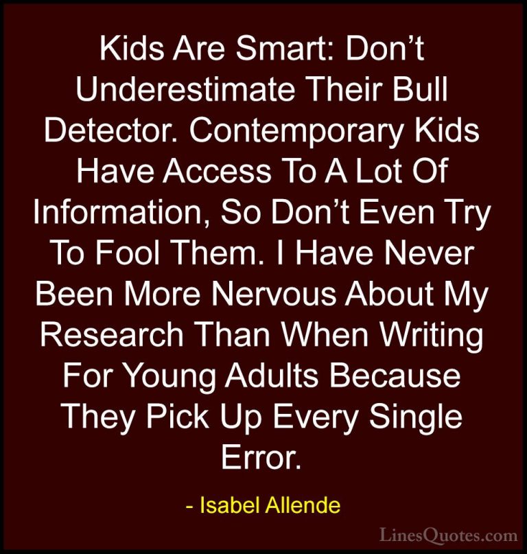 Isabel Allende Quotes (60) - Kids Are Smart: Don't Underestimate ... - QuotesKids Are Smart: Don't Underestimate Their Bull Detector. Contemporary Kids Have Access To A Lot Of Information, So Don't Even Try To Fool Them. I Have Never Been More Nervous About My Research Than When Writing For Young Adults Because They Pick Up Every Single Error.