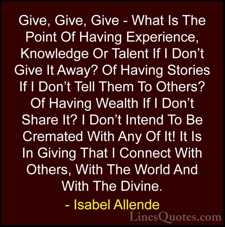 Isabel Allende Quotes (65) - Give, Give, Give - What Is The Point... - QuotesGive, Give, Give - What Is The Point Of Having Experience, Knowledge Or Talent If I Don't Give It Away? Of Having Stories If I Don't Tell Them To Others? Of Having Wealth If I Don't Share It? I Don't Intend To Be Cremated With Any Of It! It Is In Giving That I Connect With Others, With The World And With The Divine.
