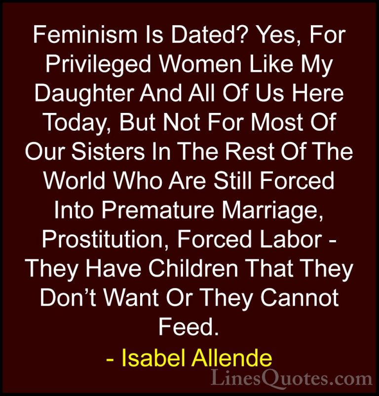 Isabel Allende Quotes (66) - Feminism Is Dated? Yes, For Privileg... - QuotesFeminism Is Dated? Yes, For Privileged Women Like My Daughter And All Of Us Here Today, But Not For Most Of Our Sisters In The Rest Of The World Who Are Still Forced Into Premature Marriage, Prostitution, Forced Labor - They Have Children That They Don't Want Or They Cannot Feed.