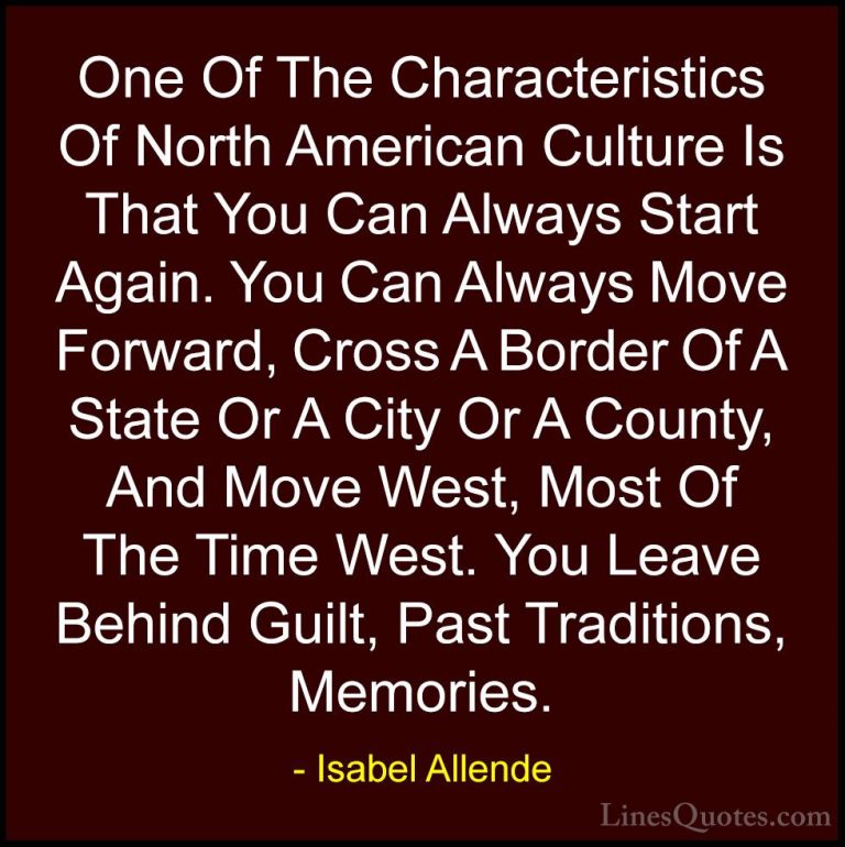 Isabel Allende Quotes (7) - One Of The Characteristics Of North A... - QuotesOne Of The Characteristics Of North American Culture Is That You Can Always Start Again. You Can Always Move Forward, Cross A Border Of A State Or A City Or A County, And Move West, Most Of The Time West. You Leave Behind Guilt, Past Traditions, Memories.