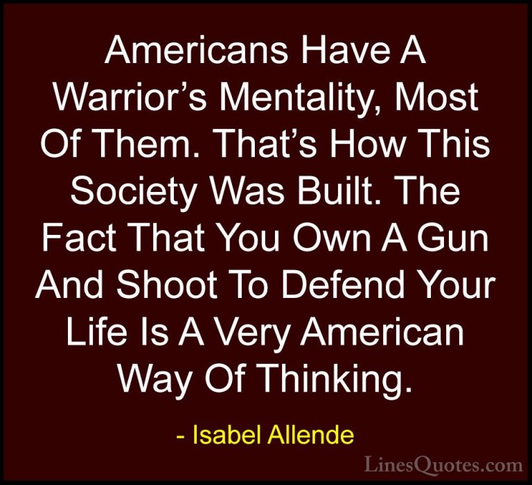 Isabel Allende Quotes (70) - Americans Have A Warrior's Mentality... - QuotesAmericans Have A Warrior's Mentality, Most Of Them. That's How This Society Was Built. The Fact That You Own A Gun And Shoot To Defend Your Life Is A Very American Way Of Thinking.