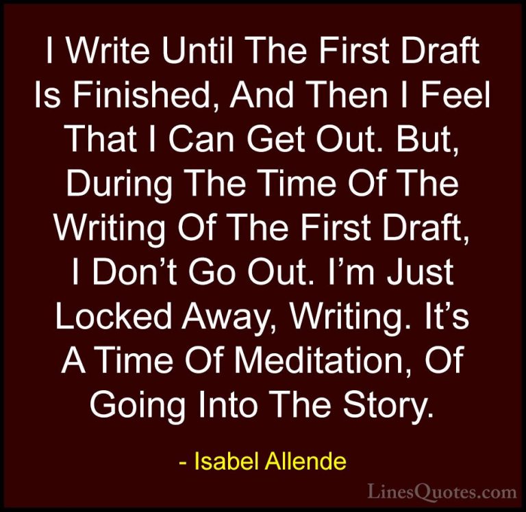 Isabel Allende Quotes (72) - I Write Until The First Draft Is Fin... - QuotesI Write Until The First Draft Is Finished, And Then I Feel That I Can Get Out. But, During The Time Of The Writing Of The First Draft, I Don't Go Out. I'm Just Locked Away, Writing. It's A Time Of Meditation, Of Going Into The Story.