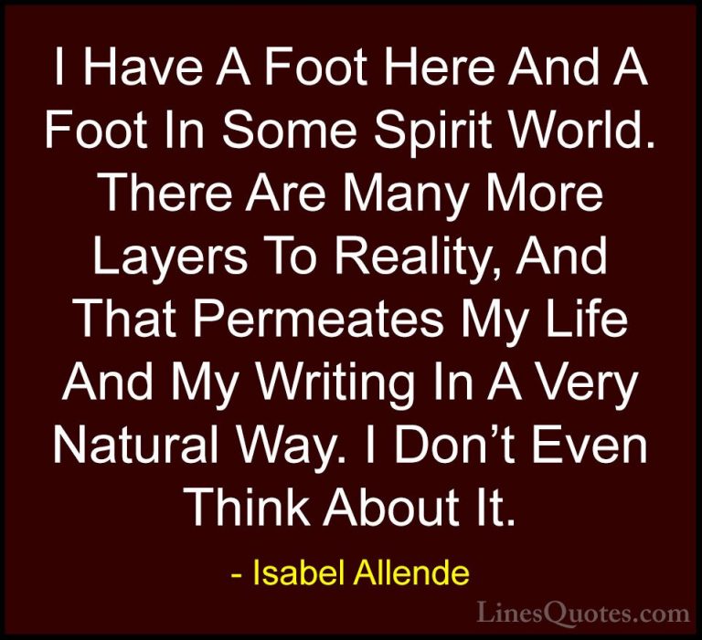 Isabel Allende Quotes (74) - I Have A Foot Here And A Foot In Som... - QuotesI Have A Foot Here And A Foot In Some Spirit World. There Are Many More Layers To Reality, And That Permeates My Life And My Writing In A Very Natural Way. I Don't Even Think About It.