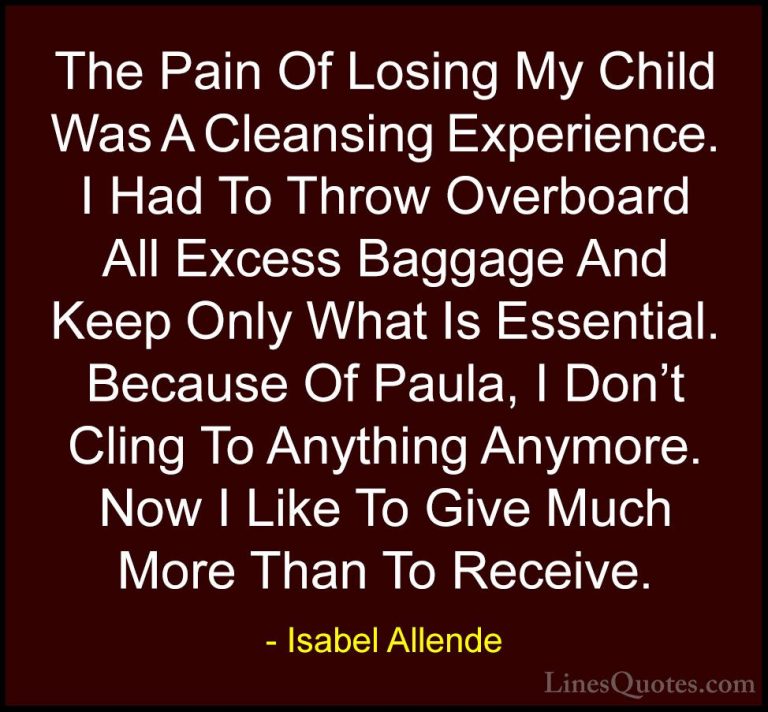 Isabel Allende Quotes (75) - The Pain Of Losing My Child Was A Cl... - QuotesThe Pain Of Losing My Child Was A Cleansing Experience. I Had To Throw Overboard All Excess Baggage And Keep Only What Is Essential. Because Of Paula, I Don't Cling To Anything Anymore. Now I Like To Give Much More Than To Receive.