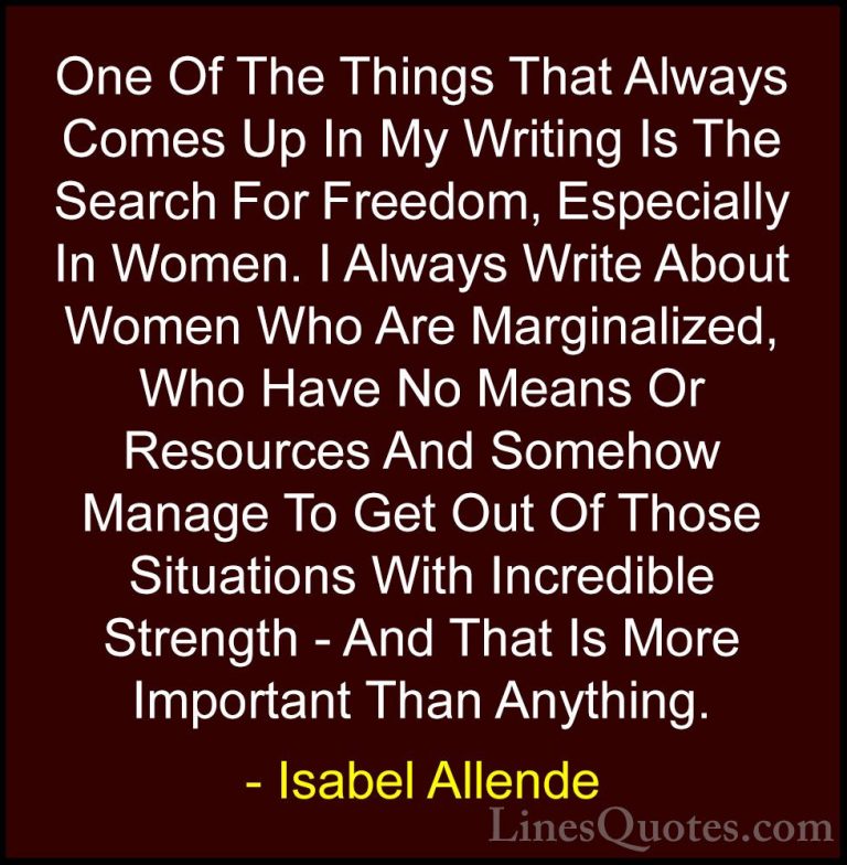 Isabel Allende Quotes (76) - One Of The Things That Always Comes ... - QuotesOne Of The Things That Always Comes Up In My Writing Is The Search For Freedom, Especially In Women. I Always Write About Women Who Are Marginalized, Who Have No Means Or Resources And Somehow Manage To Get Out Of Those Situations With Incredible Strength - And That Is More Important Than Anything.