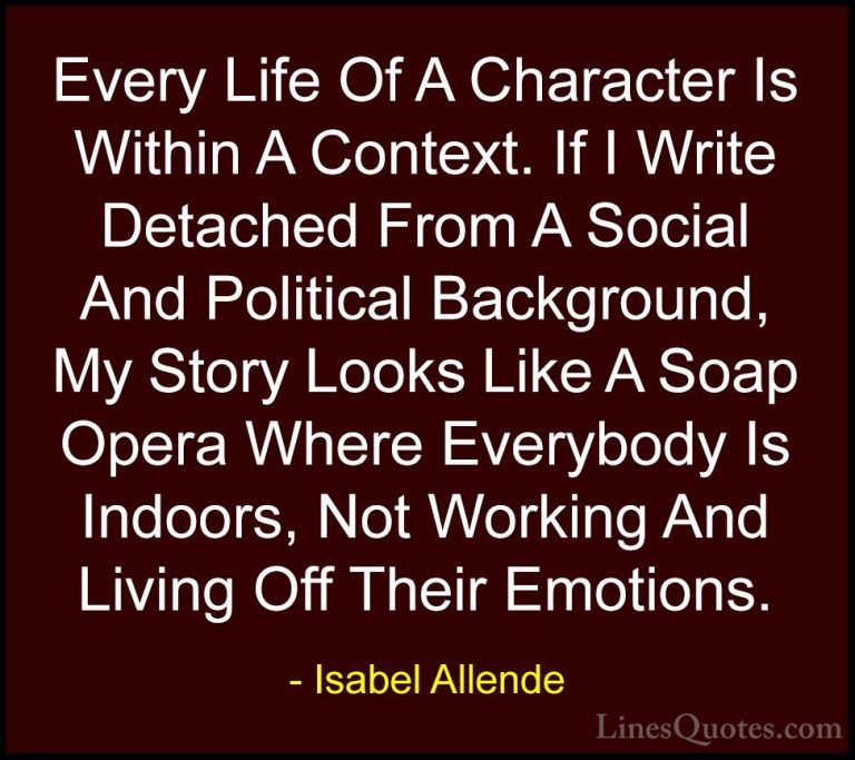 Isabel Allende Quotes (78) - Every Life Of A Character Is Within ... - QuotesEvery Life Of A Character Is Within A Context. If I Write Detached From A Social And Political Background, My Story Looks Like A Soap Opera Where Everybody Is Indoors, Not Working And Living Off Their Emotions.