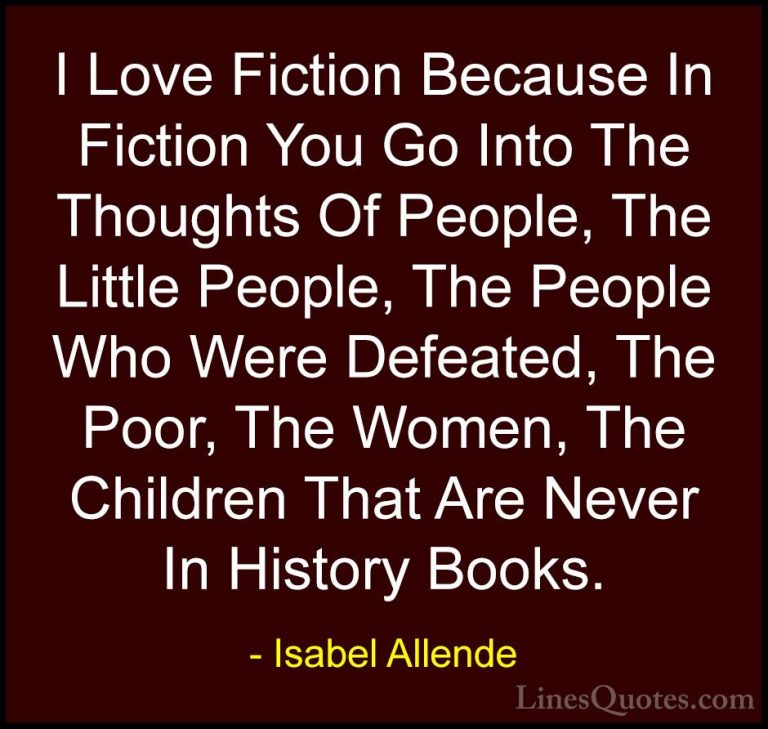 Isabel Allende Quotes (79) - I Love Fiction Because In Fiction Yo... - QuotesI Love Fiction Because In Fiction You Go Into The Thoughts Of People, The Little People, The People Who Were Defeated, The Poor, The Women, The Children That Are Never In History Books.