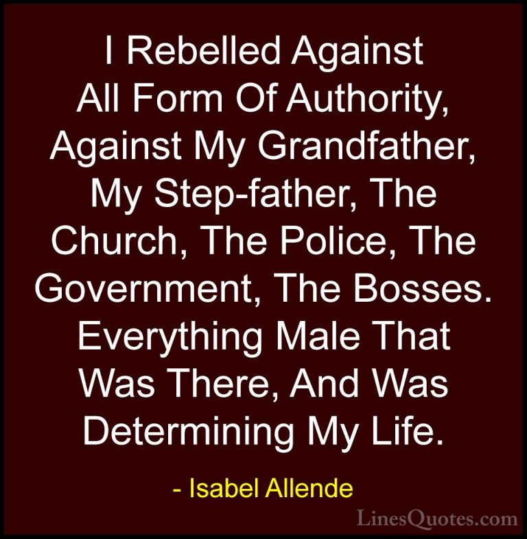 Isabel Allende Quotes (81) - I Rebelled Against All Form Of Autho... - QuotesI Rebelled Against All Form Of Authority, Against My Grandfather, My Step-father, The Church, The Police, The Government, The Bosses. Everything Male That Was There, And Was Determining My Life.