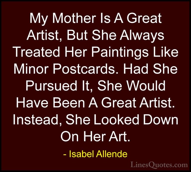 Isabel Allende Quotes (84) - My Mother Is A Great Artist, But She... - QuotesMy Mother Is A Great Artist, But She Always Treated Her Paintings Like Minor Postcards. Had She Pursued It, She Would Have Been A Great Artist. Instead, She Looked Down On Her Art.