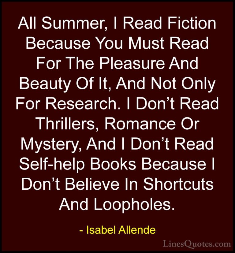 Isabel Allende Quotes (85) - All Summer, I Read Fiction Because Y... - QuotesAll Summer, I Read Fiction Because You Must Read For The Pleasure And Beauty Of It, And Not Only For Research. I Don't Read Thrillers, Romance Or Mystery, And I Don't Read Self-help Books Because I Don't Believe In Shortcuts And Loopholes.