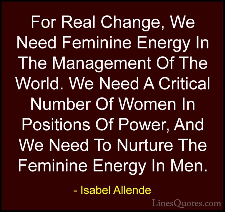 Isabel Allende Quotes (86) - For Real Change, We Need Feminine En... - QuotesFor Real Change, We Need Feminine Energy In The Management Of The World. We Need A Critical Number Of Women In Positions Of Power, And We Need To Nurture The Feminine Energy In Men.