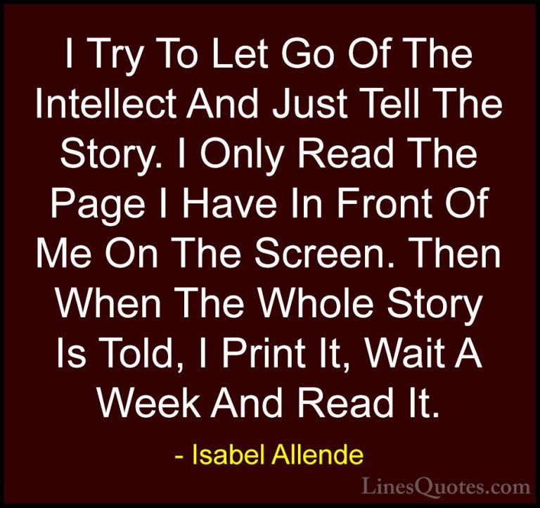 Isabel Allende Quotes (88) - I Try To Let Go Of The Intellect And... - QuotesI Try To Let Go Of The Intellect And Just Tell The Story. I Only Read The Page I Have In Front Of Me On The Screen. Then When The Whole Story Is Told, I Print It, Wait A Week And Read It.