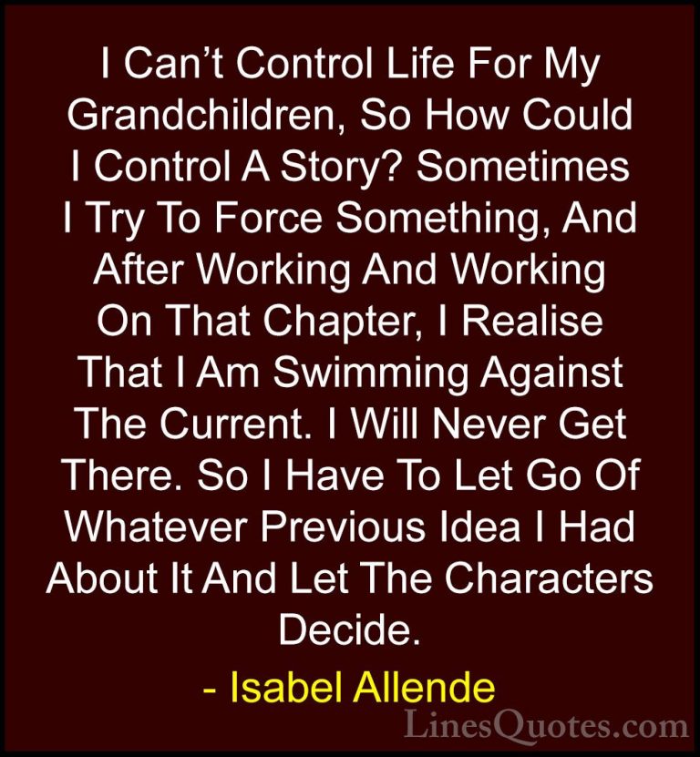 Isabel Allende Quotes (9) - I Can't Control Life For My Grandchil... - QuotesI Can't Control Life For My Grandchildren, So How Could I Control A Story? Sometimes I Try To Force Something, And After Working And Working On That Chapter, I Realise That I Am Swimming Against The Current. I Will Never Get There. So I Have To Let Go Of Whatever Previous Idea I Had About It And Let The Characters Decide.