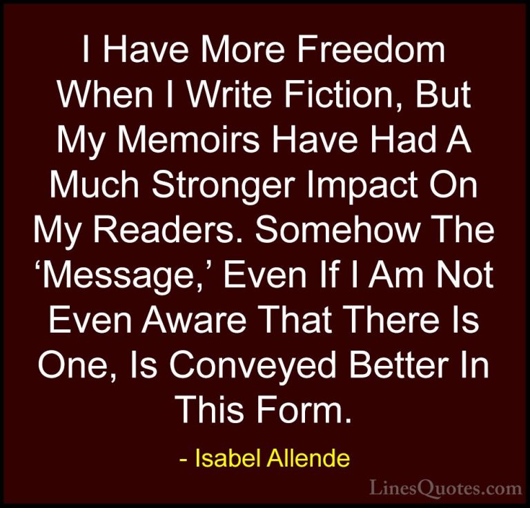Isabel Allende Quotes (91) - I Have More Freedom When I Write Fic... - QuotesI Have More Freedom When I Write Fiction, But My Memoirs Have Had A Much Stronger Impact On My Readers. Somehow The 'Message,' Even If I Am Not Even Aware That There Is One, Is Conveyed Better In This Form.