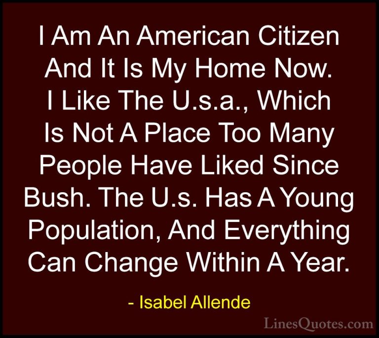Isabel Allende Quotes (93) - I Am An American Citizen And It Is M... - QuotesI Am An American Citizen And It Is My Home Now. I Like The U.s.a., Which Is Not A Place Too Many People Have Liked Since Bush. The U.s. Has A Young Population, And Everything Can Change Within A Year.