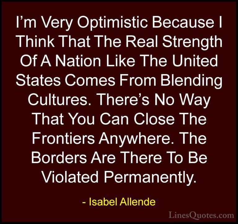 Isabel Allende Quotes (95) - I'm Very Optimistic Because I Think ... - QuotesI'm Very Optimistic Because I Think That The Real Strength Of A Nation Like The United States Comes From Blending Cultures. There's No Way That You Can Close The Frontiers Anywhere. The Borders Are There To Be Violated Permanently.