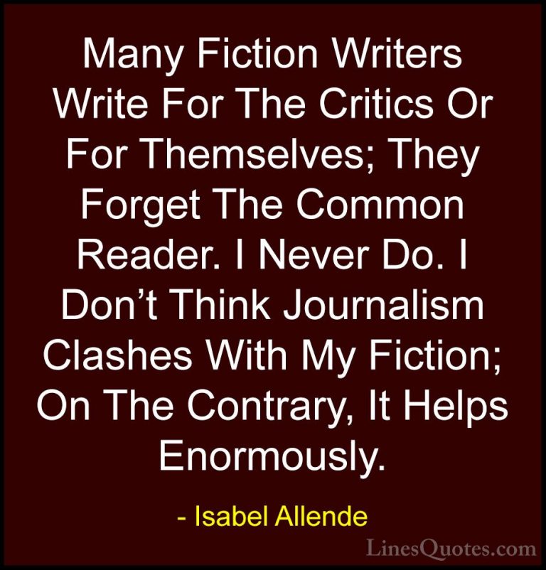 Isabel Allende Quotes (96) - Many Fiction Writers Write For The C... - QuotesMany Fiction Writers Write For The Critics Or For Themselves; They Forget The Common Reader. I Never Do. I Don't Think Journalism Clashes With My Fiction; On The Contrary, It Helps Enormously.