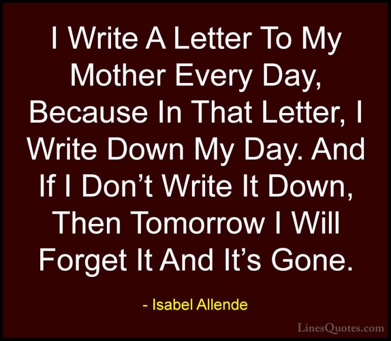 Isabel Allende Quotes (97) - I Write A Letter To My Mother Every ... - QuotesI Write A Letter To My Mother Every Day, Because In That Letter, I Write Down My Day. And If I Don't Write It Down, Then Tomorrow I Will Forget It And It's Gone.