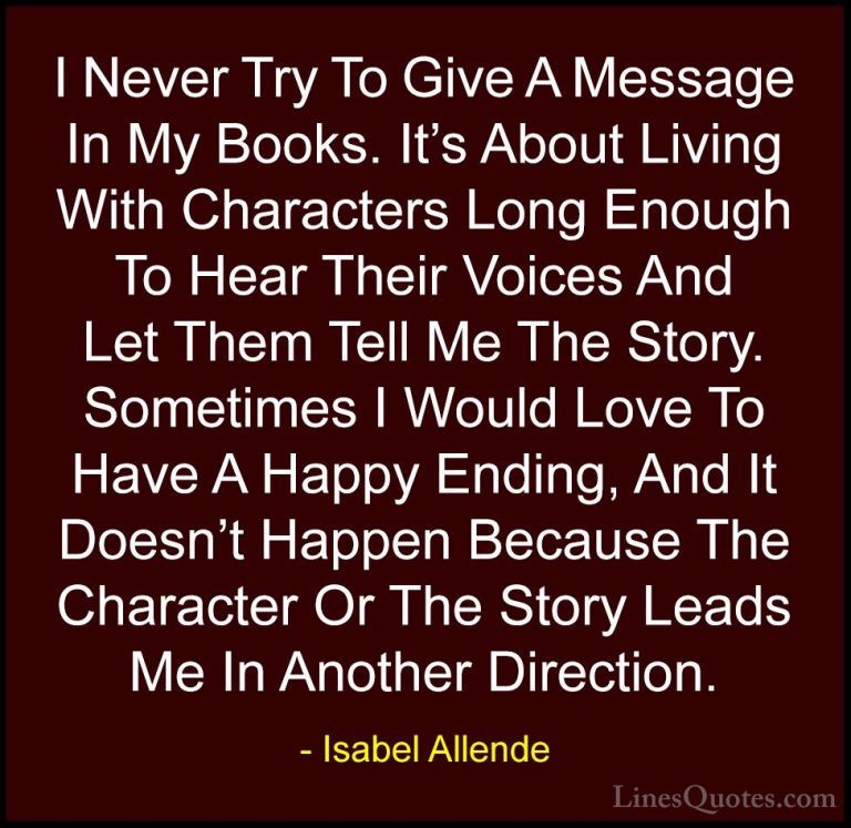 Isabel Allende Quotes (98) - I Never Try To Give A Message In My ... - QuotesI Never Try To Give A Message In My Books. It's About Living With Characters Long Enough To Hear Their Voices And Let Them Tell Me The Story. Sometimes I Would Love To Have A Happy Ending, And It Doesn't Happen Because The Character Or The Story Leads Me In Another Direction.