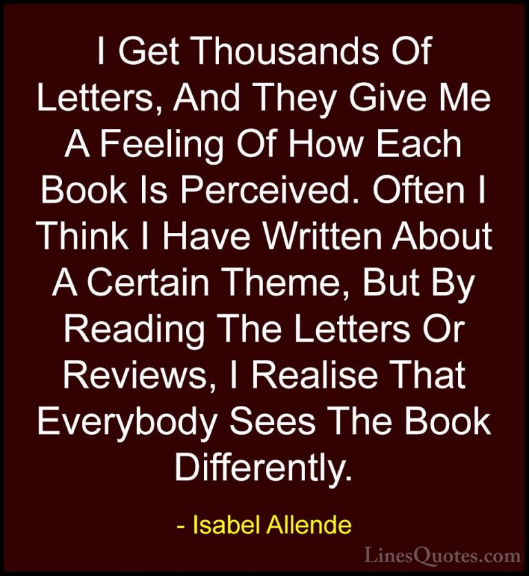 Isabel Allende Quotes (99) - I Get Thousands Of Letters, And They... - QuotesI Get Thousands Of Letters, And They Give Me A Feeling Of How Each Book Is Perceived. Often I Think I Have Written About A Certain Theme, But By Reading The Letters Or Reviews, I Realise That Everybody Sees The Book Differently.