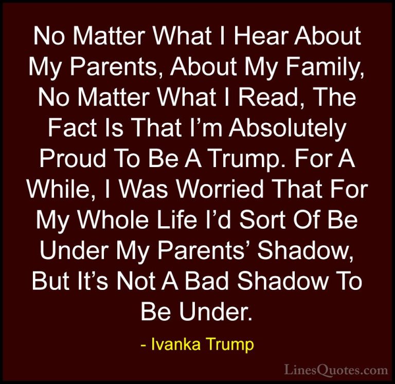 Ivanka Trump Quotes (100) - No Matter What I Hear About My Parent... - QuotesNo Matter What I Hear About My Parents, About My Family, No Matter What I Read, The Fact Is That I'm Absolutely Proud To Be A Trump. For A While, I Was Worried That For My Whole Life I'd Sort Of Be Under My Parents' Shadow, But It's Not A Bad Shadow To Be Under.