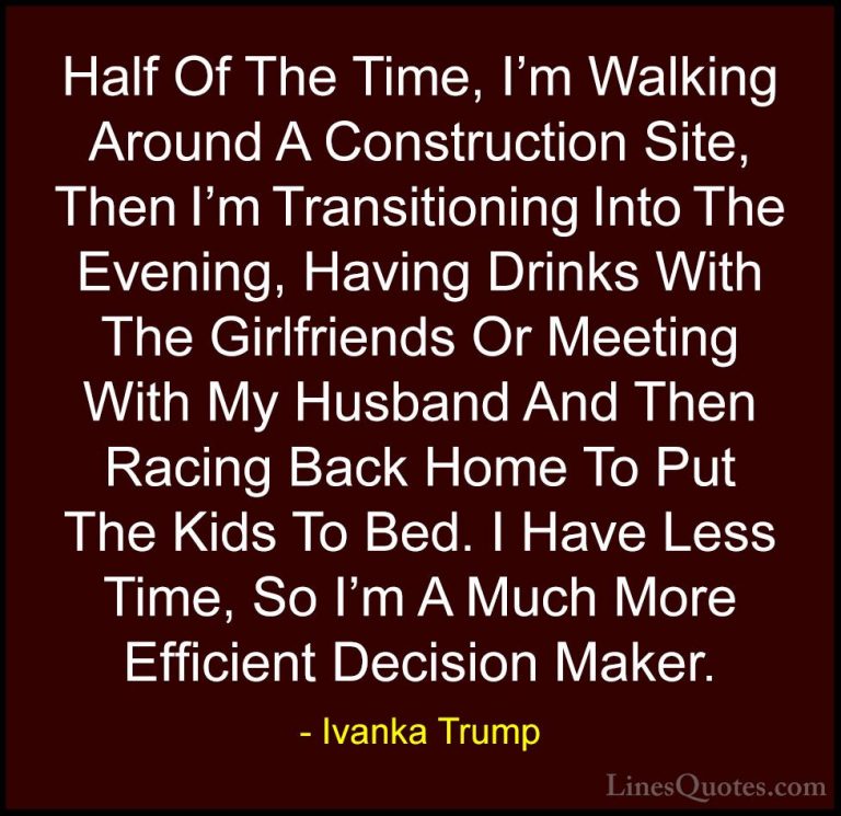 Ivanka Trump Quotes (102) - Half Of The Time, I'm Walking Around ... - QuotesHalf Of The Time, I'm Walking Around A Construction Site, Then I'm Transitioning Into The Evening, Having Drinks With The Girlfriends Or Meeting With My Husband And Then Racing Back Home To Put The Kids To Bed. I Have Less Time, So I'm A Much More Efficient Decision Maker.