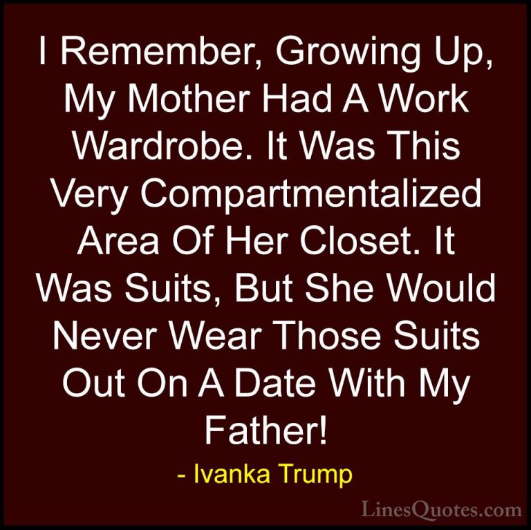 Ivanka Trump Quotes (104) - I Remember, Growing Up, My Mother Had... - QuotesI Remember, Growing Up, My Mother Had A Work Wardrobe. It Was This Very Compartmentalized Area Of Her Closet. It Was Suits, But She Would Never Wear Those Suits Out On A Date With My Father!