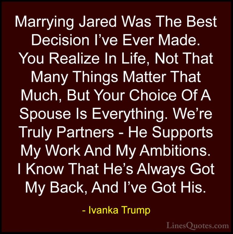 Ivanka Trump Quotes (108) - Marrying Jared Was The Best Decision ... - QuotesMarrying Jared Was The Best Decision I've Ever Made. You Realize In Life, Not That Many Things Matter That Much, But Your Choice Of A Spouse Is Everything. We're Truly Partners - He Supports My Work And My Ambitions. I Know That He's Always Got My Back, And I've Got His.