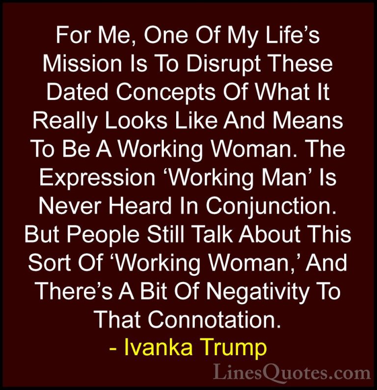 Ivanka Trump Quotes (11) - For Me, One Of My Life's Mission Is To... - QuotesFor Me, One Of My Life's Mission Is To Disrupt These Dated Concepts Of What It Really Looks Like And Means To Be A Working Woman. The Expression 'Working Man' Is Never Heard In Conjunction. But People Still Talk About This Sort Of 'Working Woman,' And There's A Bit Of Negativity To That Connotation.