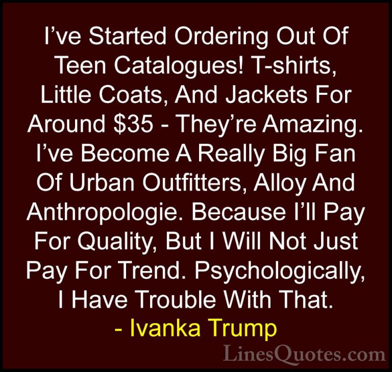 Ivanka Trump Quotes (115) - I've Started Ordering Out Of Teen Cat... - QuotesI've Started Ordering Out Of Teen Catalogues! T-shirts, Little Coats, And Jackets For Around $35 - They're Amazing. I've Become A Really Big Fan Of Urban Outfitters, Alloy And Anthropologie. Because I'll Pay For Quality, But I Will Not Just Pay For Trend. Psychologically, I Have Trouble With That.
