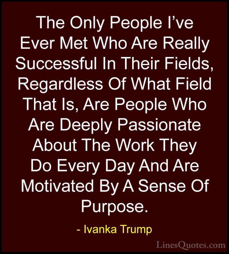 Ivanka Trump Quotes (117) - The Only People I've Ever Met Who Are... - QuotesThe Only People I've Ever Met Who Are Really Successful In Their Fields, Regardless Of What Field That Is, Are People Who Are Deeply Passionate About The Work They Do Every Day And Are Motivated By A Sense Of Purpose.