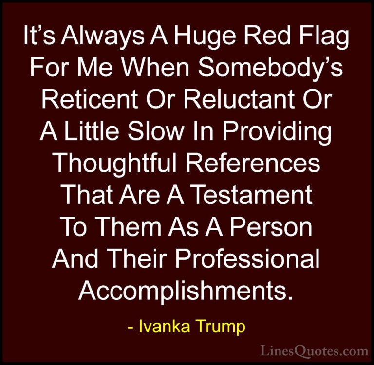 Ivanka Trump Quotes (118) - It's Always A Huge Red Flag For Me Wh... - QuotesIt's Always A Huge Red Flag For Me When Somebody's Reticent Or Reluctant Or A Little Slow In Providing Thoughtful References That Are A Testament To Them As A Person And Their Professional Accomplishments.