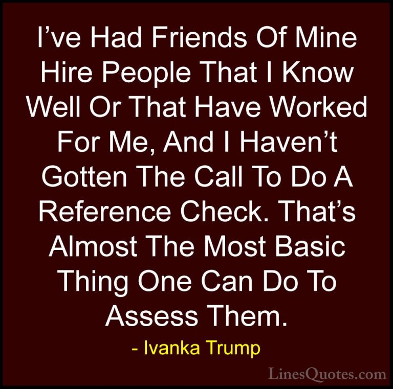 Ivanka Trump Quotes (119) - I've Had Friends Of Mine Hire People ... - QuotesI've Had Friends Of Mine Hire People That I Know Well Or That Have Worked For Me, And I Haven't Gotten The Call To Do A Reference Check. That's Almost The Most Basic Thing One Can Do To Assess Them.