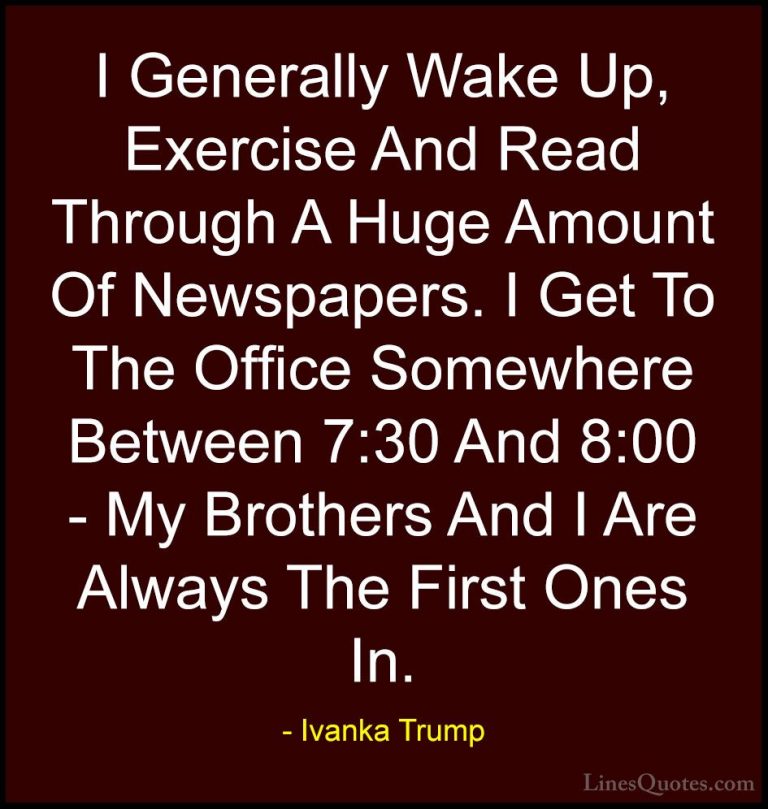 Ivanka Trump Quotes (12) - I Generally Wake Up, Exercise And Read... - QuotesI Generally Wake Up, Exercise And Read Through A Huge Amount Of Newspapers. I Get To The Office Somewhere Between 7:30 And 8:00 - My Brothers And I Are Always The First Ones In.